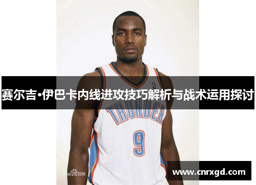赛尔吉·伊巴卡内线进攻技巧解析与战术运用探讨