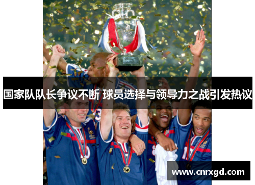 国家队队长争议不断 球员选择与领导力之战引发热议