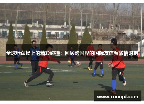 全球绿茵场上的精彩碰撞：回顾跨国界的国际友谊赛激情时刻
