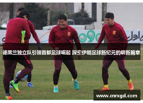 德黑兰独立队引领首都足球崛起 探索伊朗足球新纪元的崭新篇章