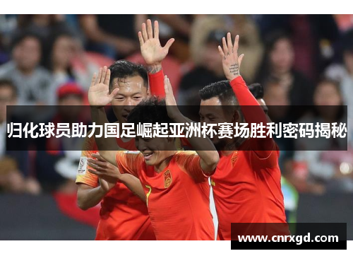归化球员助力国足崛起亚洲杯赛场胜利密码揭秘