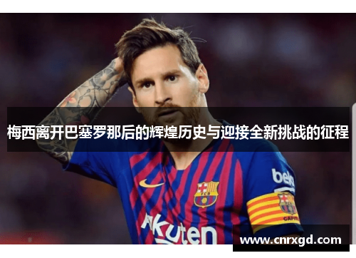 梅西离开巴塞罗那后的辉煌历史与迎接全新挑战的征程