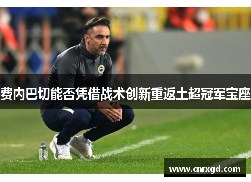 费内巴切能否凭借战术创新重返土超冠军宝座 费内巴切能否凭借战术创新重返土超冠军宝座