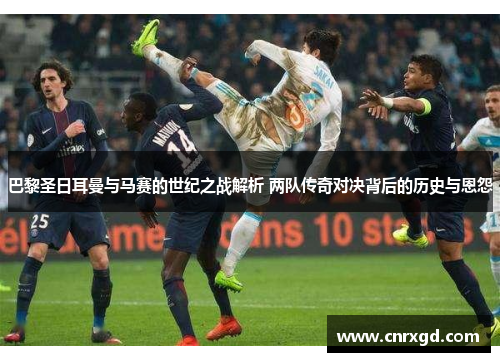 巴黎圣日耳曼与马赛的世纪之战解析 两队传奇对决背后的历史与恩怨