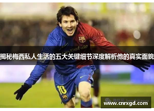 揭秘梅西私人生活的五大关键细节深度解析他的真实面貌