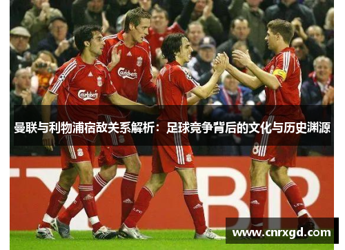 曼联与利物浦宿敌关系解析：足球竞争背后的文化与历史渊源