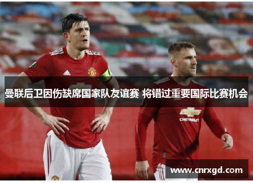 曼联后卫因伤缺席国家队友谊赛 将错过重要国际比赛机会