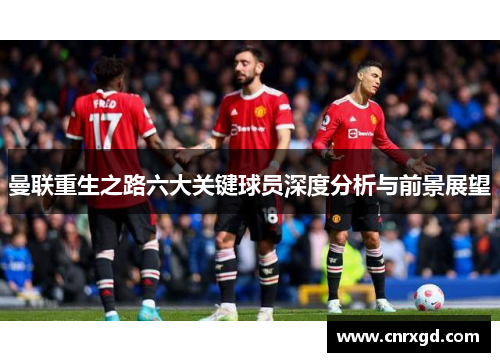 曼联重生之路六大关键球员深度分析与前景展望