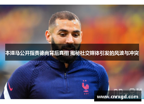 本泽马公开指责德尚背后真相 揭秘社交媒体引发的风波与冲突