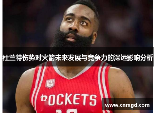 杜兰特伤势对火箭未来发展与竞争力的深远影响分析 杜兰特伤势对火箭未来发展与竞争力的深远影响分析